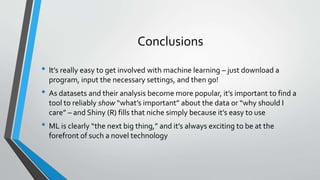 Conclusions
• It’s really easy to get involved with machine learning – just download a
program, input the necessary settings, and then go!
• As datasets and their analysis become more popular, it’s important to find a
tool to reliably show “what’s important” about the data or “why should I
care” – and Shiny (R) fills that niche simply because it’s easy to use
• ML is clearly “the next big thing,” and it’s always exciting to be at the
forefront of such a novel technology
 