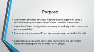 Purpose
• Evaluate the efficiency of various machine learning algorithms using a
machine-learning-as-a-service interface (i.e. available to consumers)
• Learn the different configurations necessary for each algorithm to ensure an
accurate prediction
• Learn a scripting language (R) and use some packages to visualize the data
• Specifically, I plan on using Census data to determine the correlations
between demographics and income ( > or < $50K/yr)
 