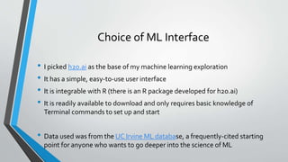 Choice of ML Interface
• I picked h2o.ai as the base of my machine learning exploration
• It has a simple, easy-to-use user interface
• It is integrable with R (there is an R package developed for h2o.ai)
• It is readily available to download and only requires basic knowledge of
Terminal commands to set up and start
• Data used was from the UC Irvine ML database, a frequently-cited starting
point for anyone who wants to go deeper into the science of ML
 