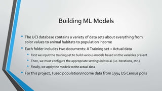 Building ML Models
• The UCI database contains a variety of data sets about everything from
color values to animal habitats to population income
• Each folder includes two documents: ATraining set + Actual data
• First we input the training set to build various models based on the variables present
• Then, we must configure the appropriate settings in h2o.ai (i.e. iterations, etc.)
• Finally, we apply the models to the actual data
• For this project, I used population/income data from 1994 US Census polls
 