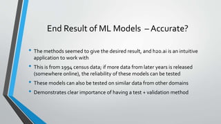 End Result of ML Models – Accurate?
• The methods seemed to give the desired result, and h2o.ai is an intuitive
application to work with
• This is from 1994 census data; if more data from later years is released
(somewhere online), the reliability of these models can be tested
• These models can also be tested on similar data from other domains
• Demonstrates clear importance of having a test + validation method
 