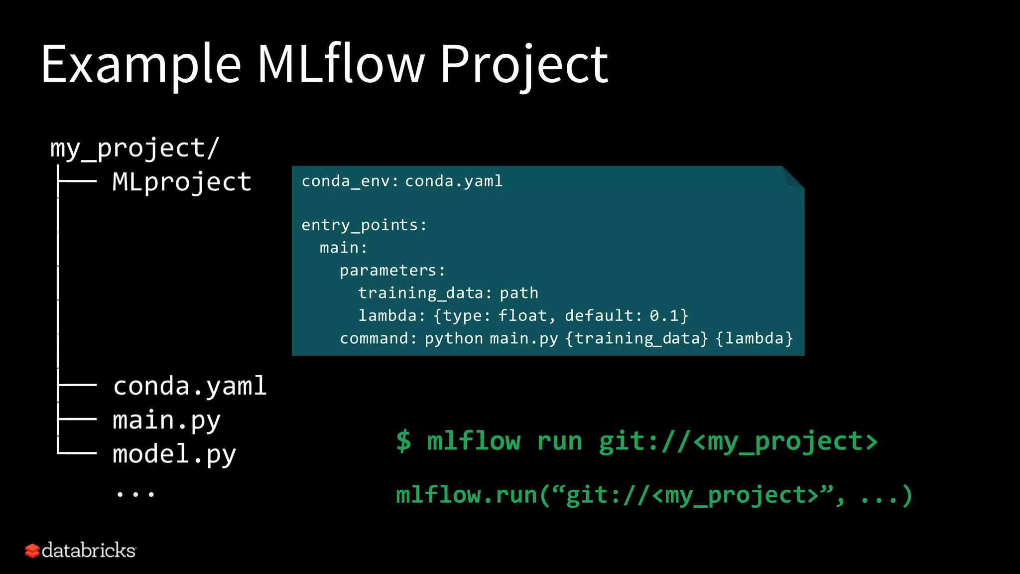 Example MLflow Project
my_project/
├── MLproject
│
│
│
│
│
├── conda.yaml
├── main.py
└── model.py
...
conda_env: conda.yaml
entry_points:
main:
parameters:
training_data: path
lambda: {type: float, default: 0.1}
command: python main.py {training_data} {lambda}
$ mlflow run git://<my_project>
mlflow.run(“git://<my_project>”, ...)
 