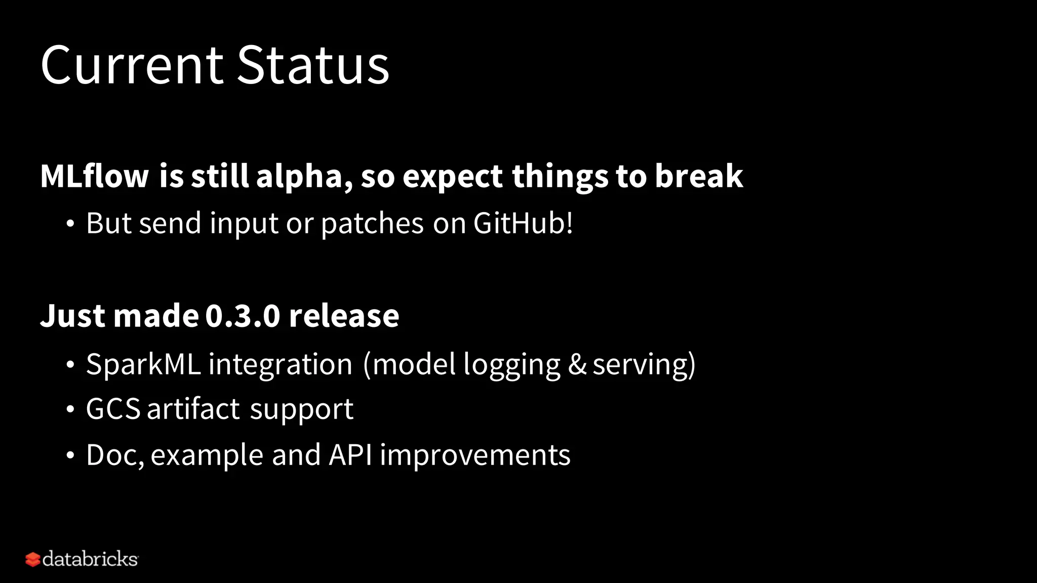 Current Status
MLflow is still alpha, so expect things to break
• But send input or patches on GitHub!
Just made0.3.0 release
• SparkML integration (model logging & serving)
• GCSartifact support
• Doc, example and API improvements
 