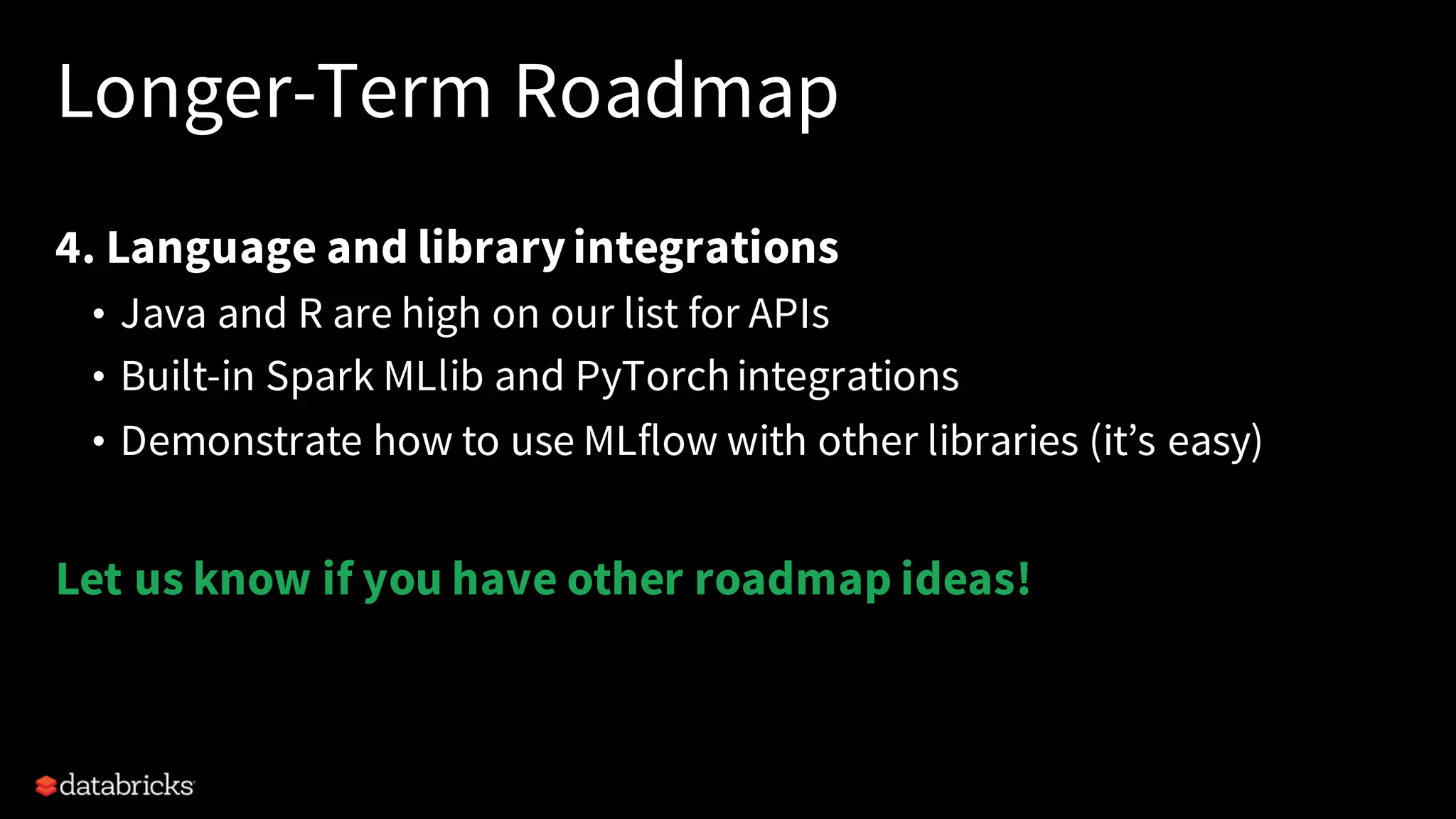 Longer-Term Roadmap
4. Language and libraryintegrations
• Java and R are high on our list for APIs
• Built-in Spark MLlib and PyTorchintegrations
• Demonstrate how to use MLflow with other libraries (it’s easy)
Let us know if you have other roadmap ideas!
 