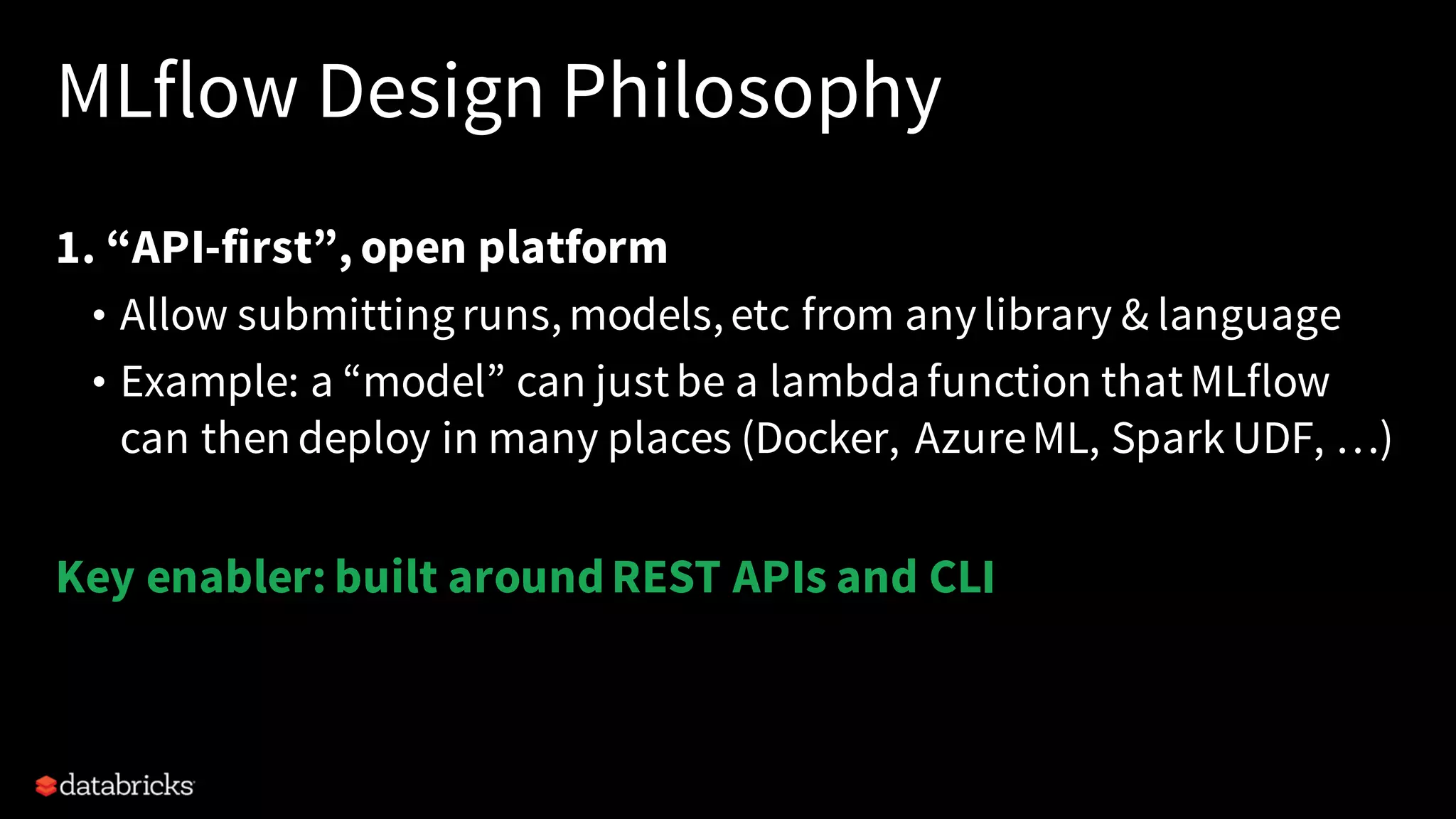MLflow Design Philosophy
1. “API-first”, open platform
• Allow submittingruns,models,etc from anylibrary & language
• Example: a “model” can justbe a lambdafunction thatMLflow
can thendeploy in many places (Docker, AzureML, Spark UDF, …)
Key enabler: built aroundREST APIs and CLI
 