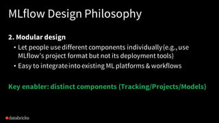 MLflow Design Philosophy
2. Modular design
• Let people use different components individually(e.g.,use
MLflow’s project format but not its deployment tools)
• Easy to integrateinto existing ML platforms & workflows
Key enabler: distinct components (Tracking/Projects/Models)
 