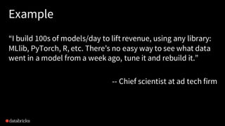 “I build 100s of models/day to lift revenue, using any library:
MLlib, PyTorch, R, etc. There’s no easy way to see what data
went in a model from a week ago, tune it and rebuild it.”
-- Chief scientist at ad tech firm
Example
 