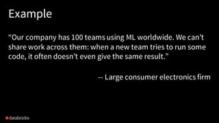 Example
“Our company has 100 teams using ML worldwide. We can’t
share work across them: when a new team tries to run some
code, it often doesn’t even give the same result.”
-- Large consumer electronics firm
 
