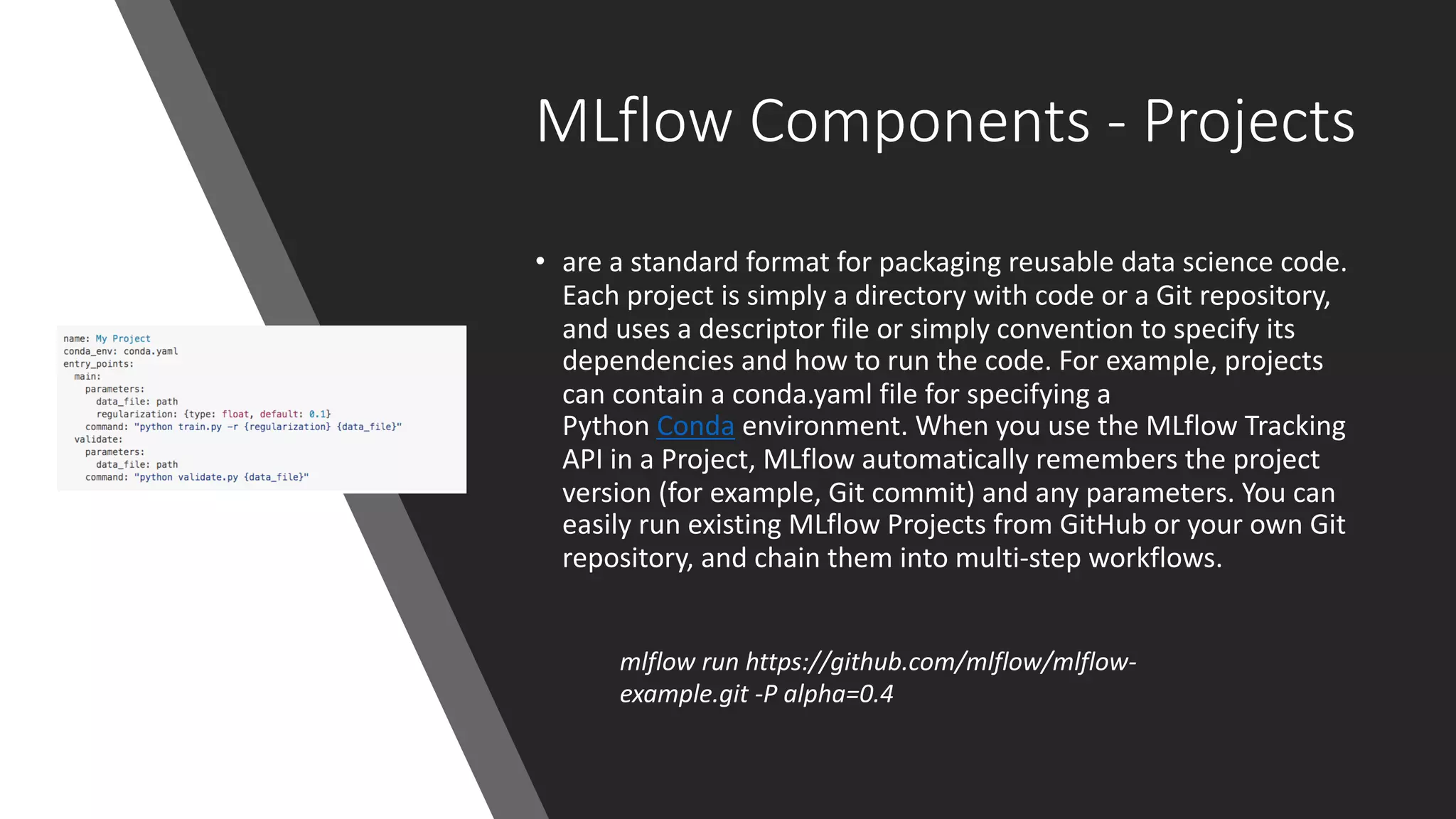 MLflow Components - Projects
• are a standard format for packaging reusable data science code.
Each project is simply a directory with code or a Git repository,
and uses a descriptor file or simply convention to specify its
dependencies and how to run the code. For example, projects
can contain a conda.yaml file for specifying a
Python Conda environment. When you use the MLflow Tracking
API in a Project, MLflow automatically remembers the project
version (for example, Git commit) and any parameters. You can
easily run existing MLflow Projects from GitHub or your own Git
repository, and chain them into multi-step workflows.
mlflow run https://github.com/mlflow/mlflow-
example.git -P alpha=0.4
 