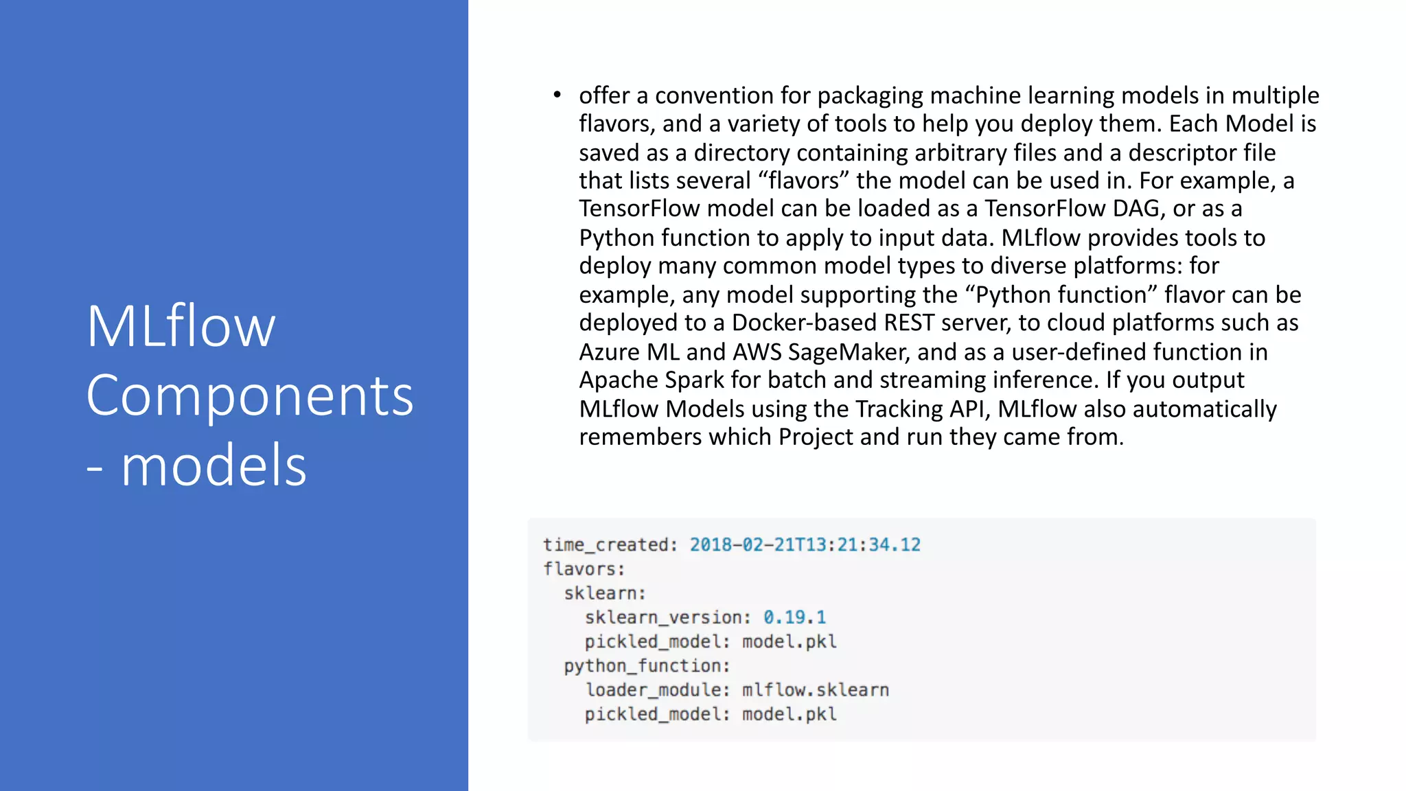MLflow
Components
- models
• offer a convention for packaging machine learning models in multiple
flavors, and a variety of tools to help you deploy them. Each Model is
saved as a directory containing arbitrary files and a descriptor file
that lists several “flavors” the model can be used in. For example, a
TensorFlow model can be loaded as a TensorFlow DAG, or as a
Python function to apply to input data. MLflow provides tools to
deploy many common model types to diverse platforms: for
example, any model supporting the “Python function” flavor can be
deployed to a Docker-based REST server, to cloud platforms such as
Azure ML and AWS SageMaker, and as a user-defined function in
Apache Spark for batch and streaming inference. If you output
MLflow Models using the Tracking API, MLflow also automatically
remembers which Project and run they came from.
 