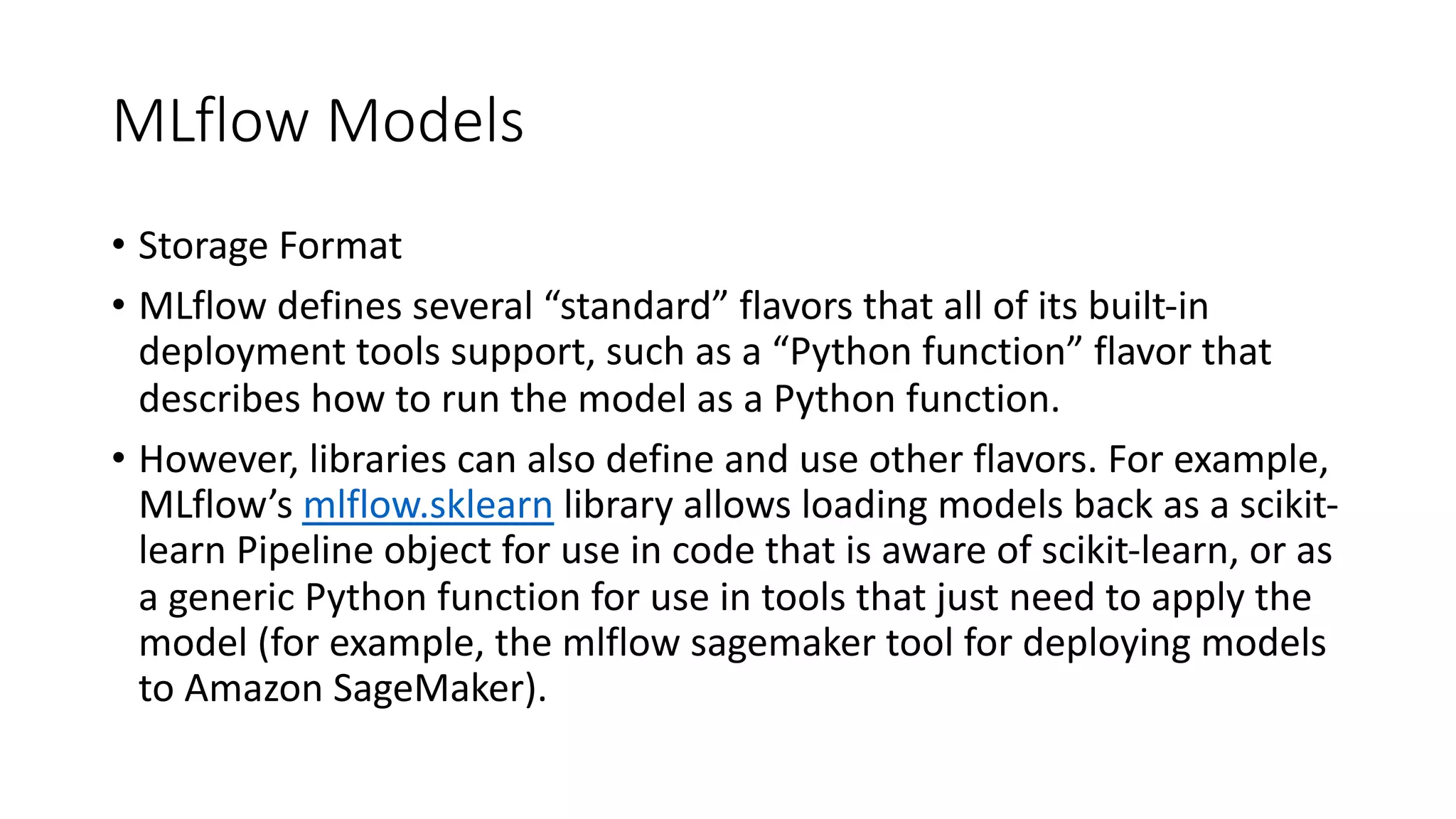 MLflow Models
• Storage Format
• MLflow defines several “standard” flavors that all of its built-in
deployment tools support, such as a “Python function” flavor that
describes how to run the model as a Python function.
• However, libraries can also define and use other flavors. For example,
MLflow’s mlflow.sklearn library allows loading models back as a scikit-
learn Pipeline object for use in code that is aware of scikit-learn, or as
a generic Python function for use in tools that just need to apply the
model (for example, the mlflow sagemaker tool for deploying models
to Amazon SageMaker).
 