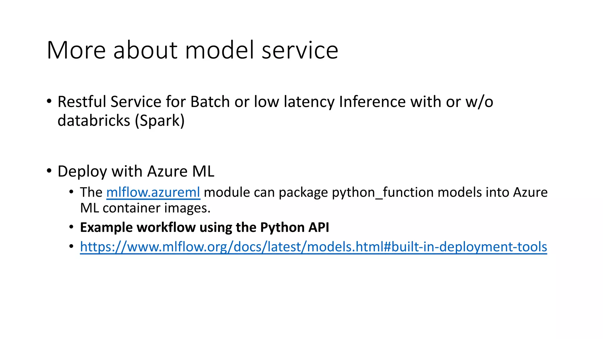 More about model service
• Restful Service for Batch or low latency Inference with or w/o
databricks (Spark)
• Deploy with Azure ML
• The mlflow.azureml module can package python_function models into Azure
ML container images.
• Example workflow using the Python API
• https://www.mlflow.org/docs/latest/models.html#built-in-deployment-tools
 