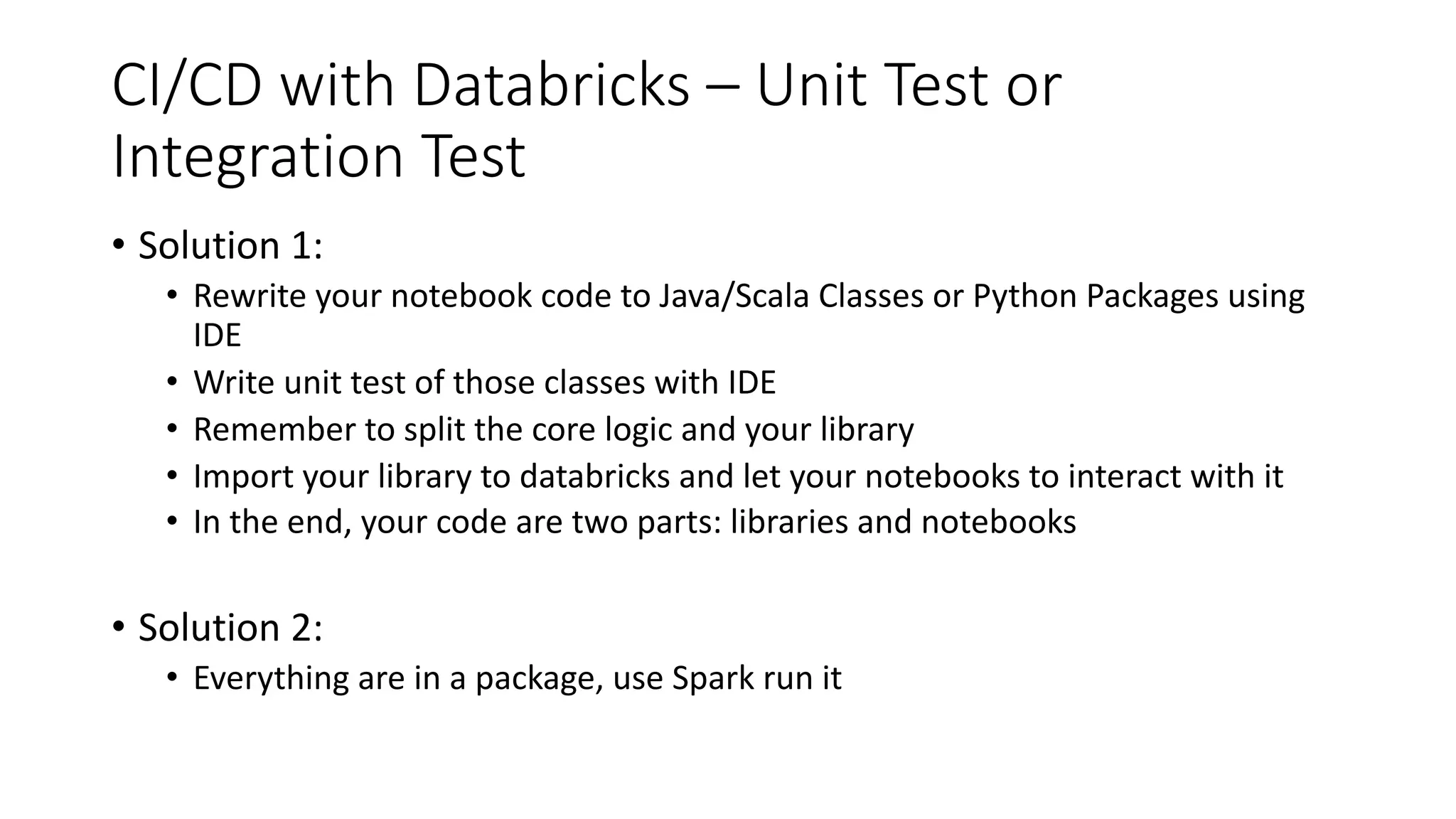 CI/CD with Databricks – Unit Test or
Integration Test
• Solution 1:
• Rewrite your notebook code to Java/Scala Classes or Python Packages using
IDE
• Write unit test of those classes with IDE
• Remember to split the core logic and your library
• Import your library to databricks and let your notebooks to interact with it
• In the end, your code are two parts: libraries and notebooks
• Solution 2:
• Everything are in a package, use Spark run it
 
