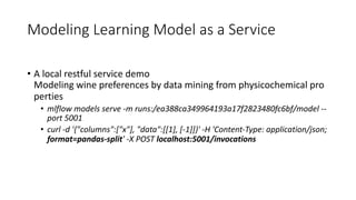 • A local restful service demo
Modeling wine preferences by data mining from physicochemical pro
perties
• mlflow models serve -m runs:/ea388ca349964193a17f2823480fc6bf/model --
port 5001
• curl -d '{"columns":["x"], "data":[[1], [-1]]}' -H 'Content-Type: application/json;
format=pandas-split' -X POST localhost:5001/invocations
Modeling Learning Model as a Service
 