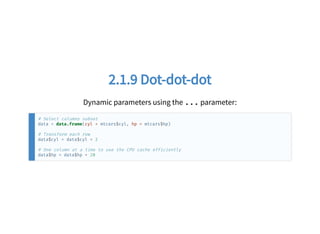 2.1.9 Dot-dot-dot2.1.9 Dot-dot-dot
Dynamic parameters using the ... parameter:
# Select columns subset
data = data.frame(cyl = mtcars$cyl, hp = mtcars$hp)
# Transform each row
data$cyl = data$cyl + 2
# One column at a time to use the CPU cache efficiently
data$hp = data$hp + 20
 