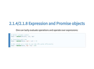 2.1.4/2.1.8 Expression and Promise objects2.1.4/2.1.8 Expression and Promise objects
One can lazily evaluate operations and operate over expressions:
# Select columns subset
data = select(mtcars, cyl, hp)
# Transform each row
data = mutate(data, cyl = cyl + 2)
# One column at a time to use the CPU cache efficiently
data = mutate(data, hp = hp + 20)
 