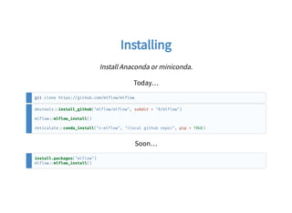 InstallingInstalling
Install Anaconda or miniconda.
Today…
git clone https: github.com/mlflow/mlflow
devtools install_github("mlflow/mlflow", subdir = "R/mlflow")
mlflow mlflow_install()
reticulate conda_install("r mlflow", "<local github repo>", pip = TRUE)
Soon…
install.packages("mlflow")
mlflow mlflow_install()
 