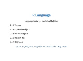 R LanguageR Language
Language features I would highlighting:
2.1.1 Vectors
2.1.4 Expression objects
2.1.8 Promise objects
2.1.9 Dot-dot-dot
3.1.4 Operators
cran.r project.org/doc/manuals/R-lang.html
 