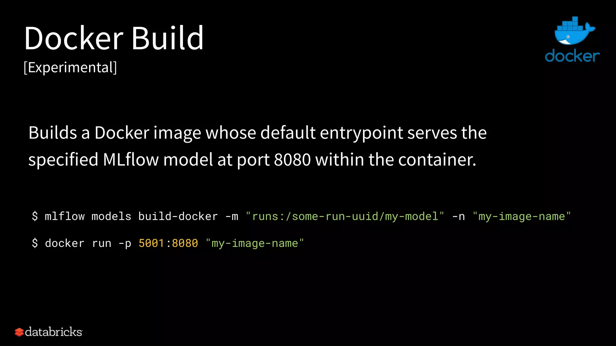 Docker Build
[Experimental]
$ mlflow models build-docker -m "runs:/some-run-uuid/my-model" -n "my-image-name"
$ docker run -p 5001:8080 "my-image-name"
Builds a Docker image whose default entrypoint serves the
specified MLflow model at port 8080 within the container.
 