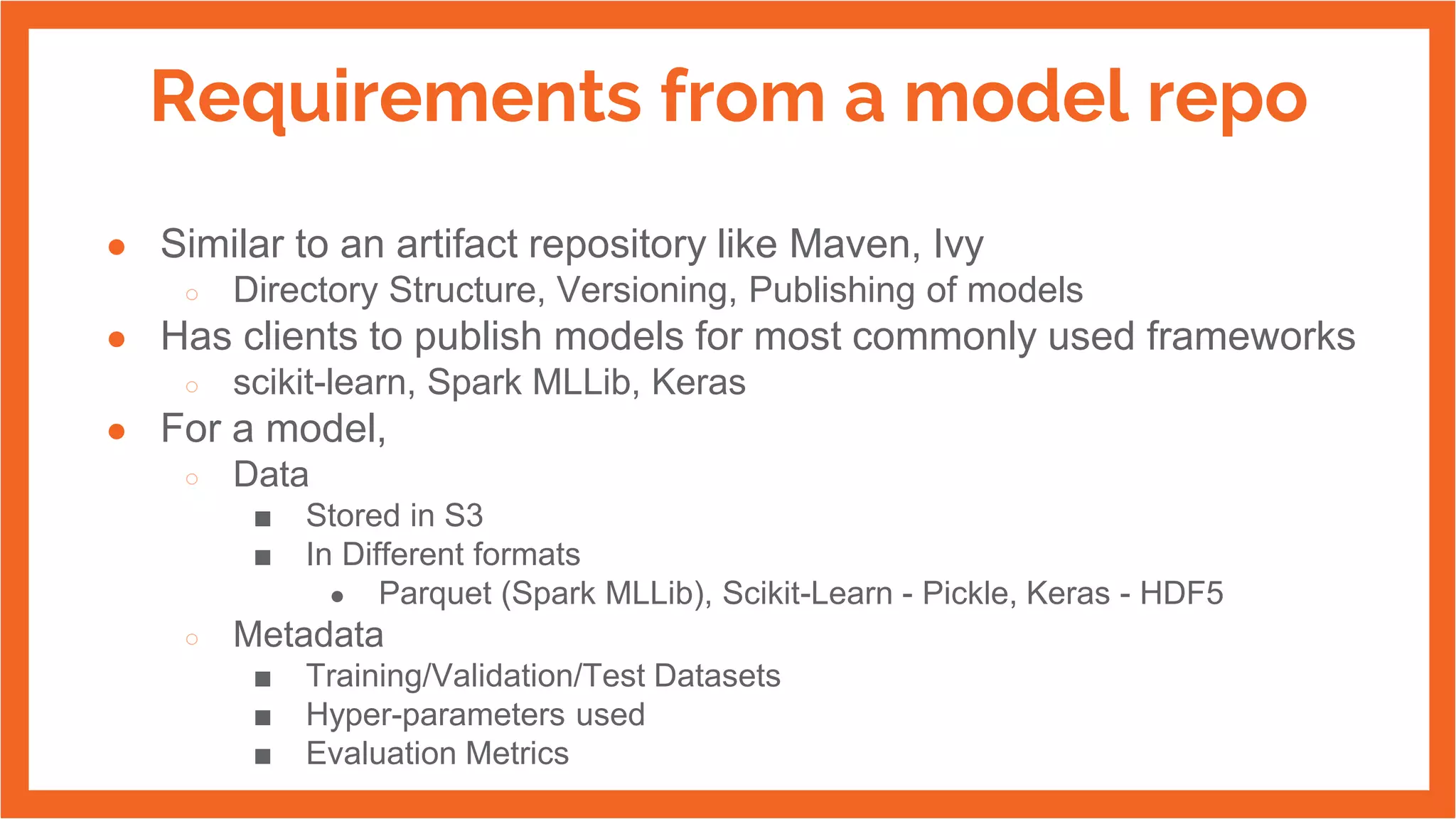 Requirements from a model repo
● Similar to an artifact repository like Maven, Ivy
○ Directory Structure, Versioning, Publishing of models
● Has clients to publish models for most commonly used frameworks
○ scikit-learn, Spark MLLib, Keras
● For a model,
○ Data
■ Stored in S3
■ In Different formats
● Parquet (Spark MLLib), Scikit-Learn - Pickle, Keras - HDF5
○ Metadata
■ Training/Validation/Test Datasets
■ Hyper-parameters used
■ Evaluation Metrics
 