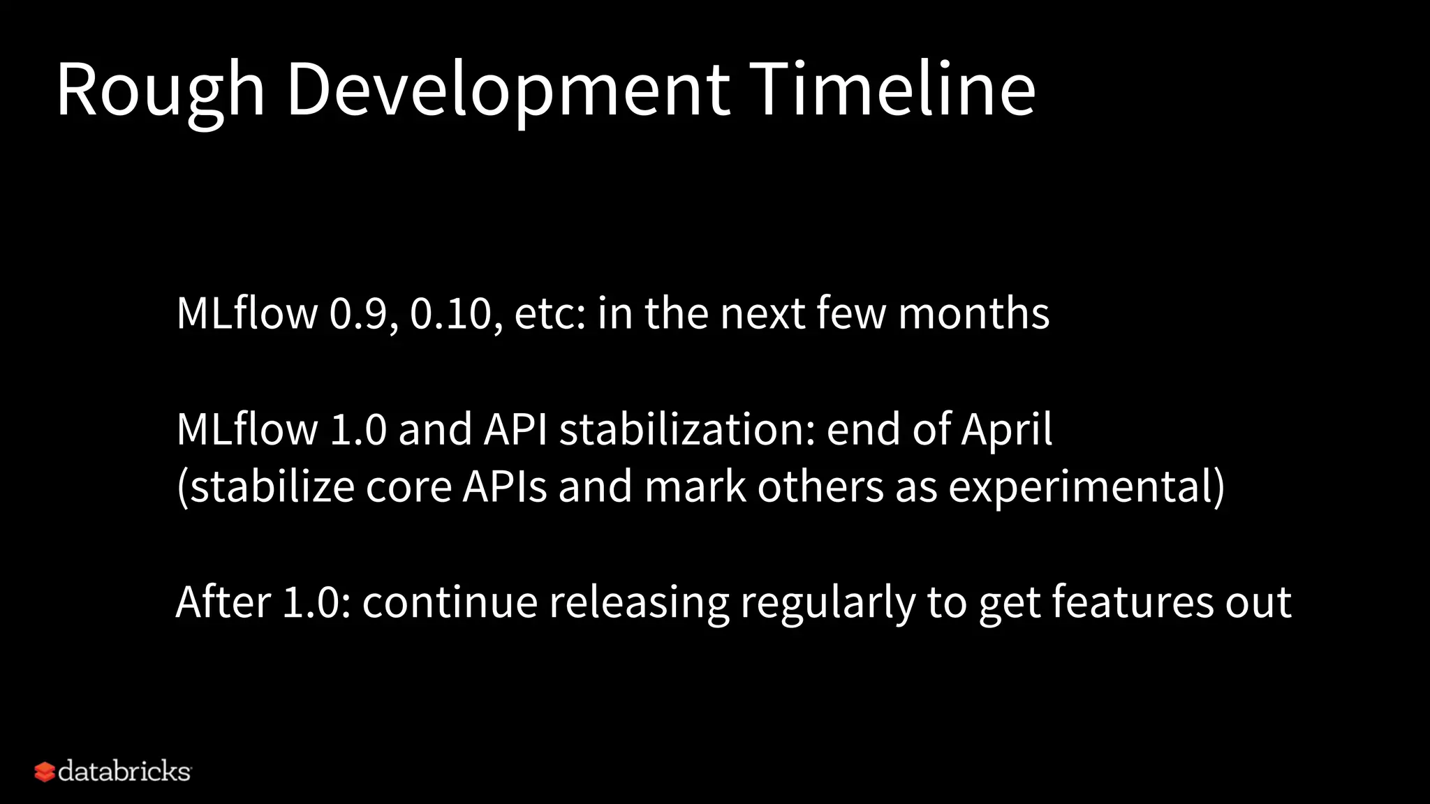 Rough Development Timeline
MLflow 0.9, 0.10, etc: in the next few months
MLflow 1.0 and API stabilization: end of April
(stabilize core APIs and mark others as experimental)
After 1.0: continue releasing regularly to get features out
 
