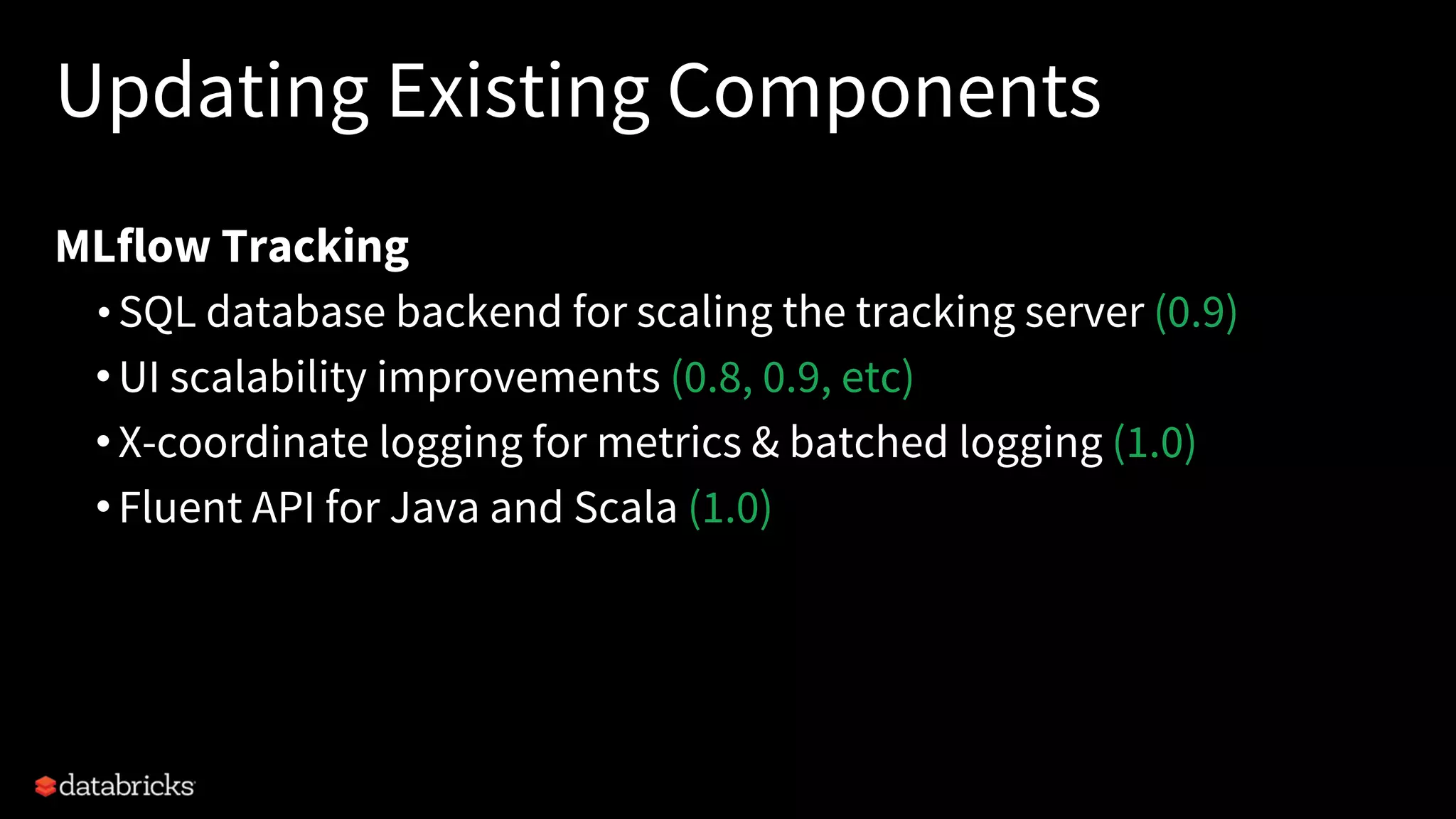Updating Existing Components
MLflow Tracking
• SQL database backend for scaling the tracking server (0.9)
•UI scalability improvements (0.8, 0.9, etc)
•X-coordinate logging for metrics & batched logging (1.0)
•Fluent API for Java and Scala (1.0)
 