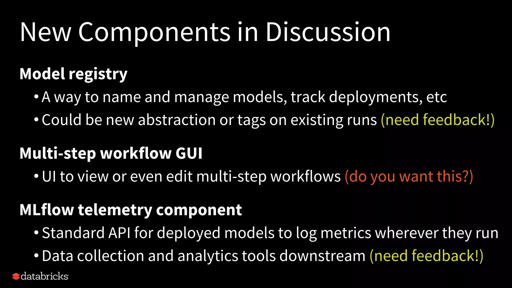 New Components in Discussion
Model registry
•A way to name and manage models, track deployments, etc
•Could be new abstraction or tags on existing runs (need feedback!)
Multi-step workflow GUI
•UI to view or even edit multi-step workflows (do you want this?)
MLflow telemetry component
•Standard API for deployed models to log metrics wherever they run
•Data collection and analytics tools downstream (need feedback!)
 