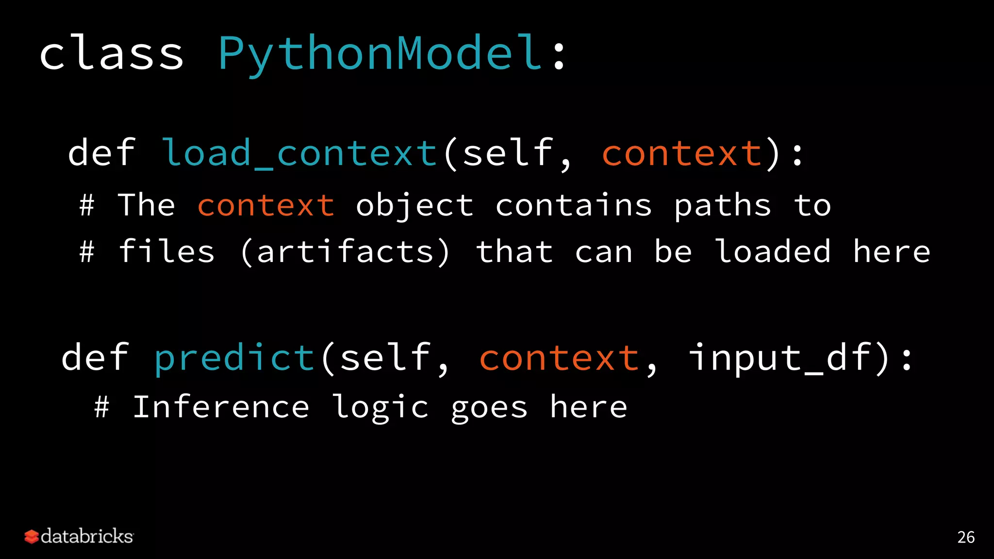 class PythonModel:
def load_context(self, context):
# The context object contains paths to
# files (artifacts) that can be loaded here
def predict(self, context, input_df):
# Inference logic goes here
26
 