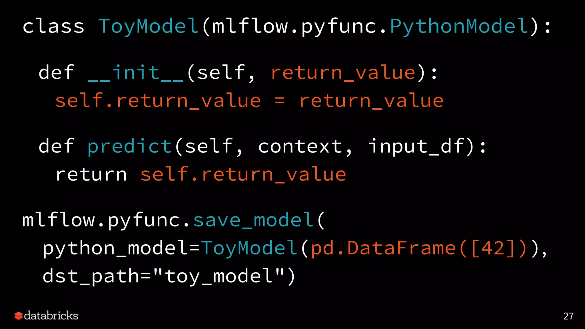class ToyModel(mlflow.pyfunc.PythonModel):
def __init__(self, return_value):
self.return_value = return_value
def predict(self, context, input_df):
return self.return_value
mlflow.pyfunc.save_model(
python_model=ToyModel(pd.DataFrame([42])),
dst_path="toy_model")
27
 