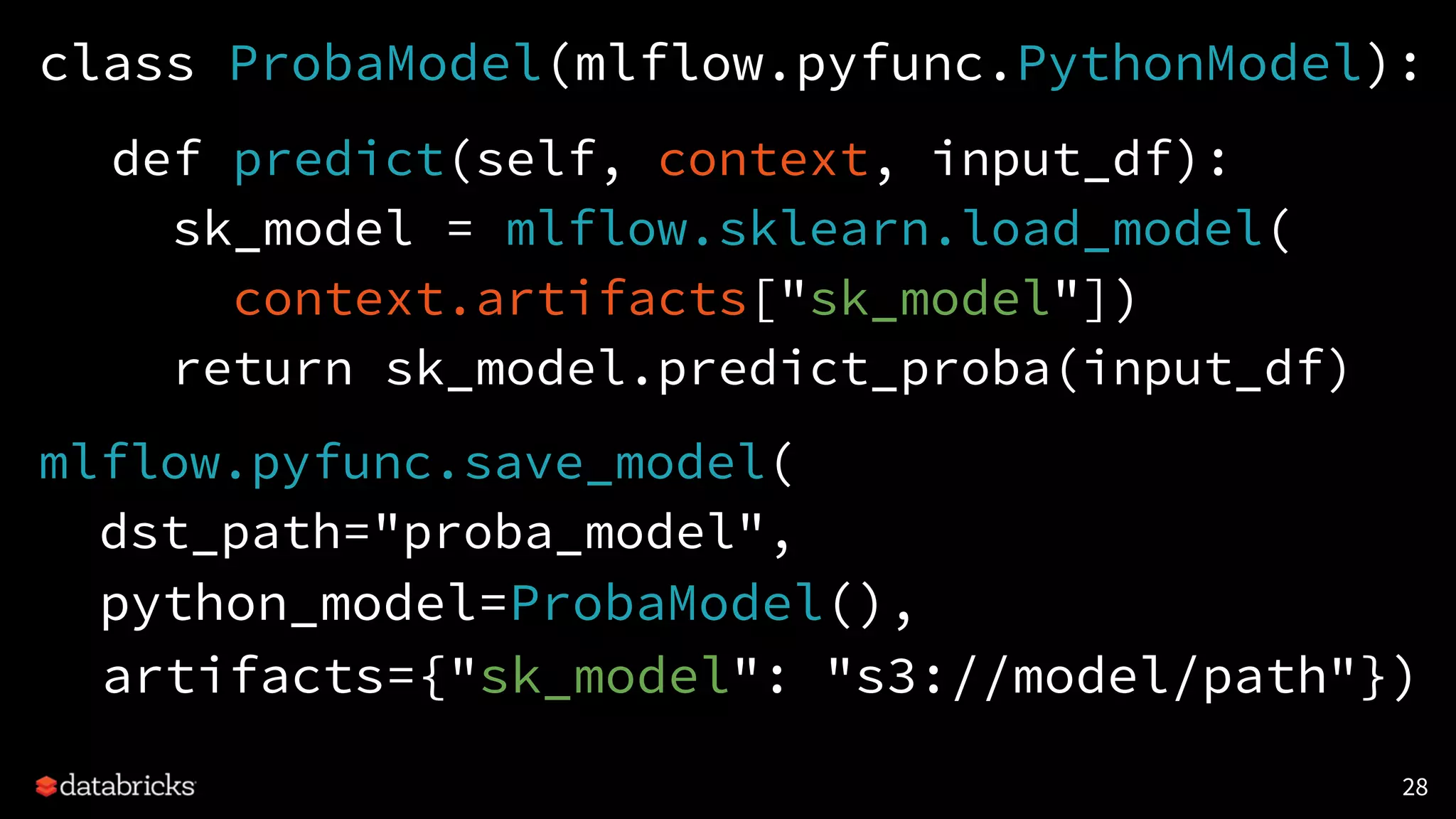 class ProbaModel(mlflow.pyfunc.PythonModel):
def predict(self, context, input_df):
sk_model = mlflow.sklearn.load_model(
context.artifacts["sk_model"])
return sk_model.predict_proba(input_df)
mlflow.pyfunc.save_model(
dst_path="proba_model",
python_model=ProbaModel(),
artifacts={"sk_model": "s3://model/path"})
28
 
