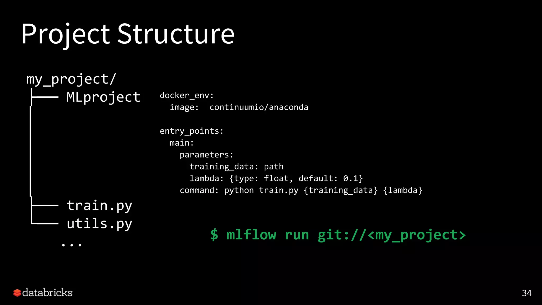 Project Structure
34
my_project/
├── MLproject
│
│
│
│
│
├── train.py
└── utils.py
...
docker_env:
image: continuumio/anaconda
entry_points:
main:
parameters:
training_data: path
lambda: {type: float, default: 0.1}
command: python train.py {training_data} {lambda}
$ mlflow run git://<my_project>
 