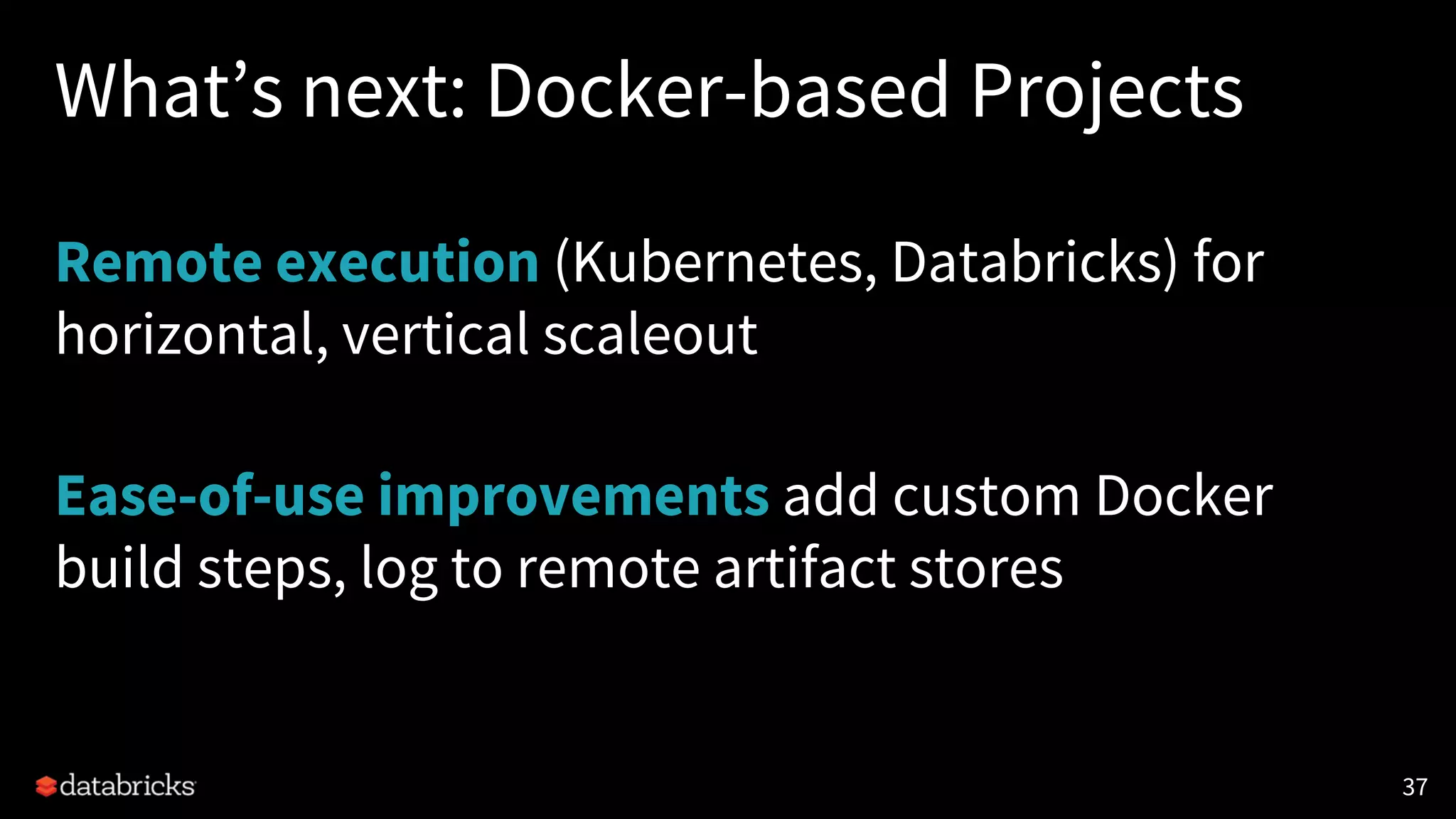 What’s next: Docker-based Projects
Remote execution (Kubernetes, Databricks) for
horizontal, vertical scaleout
Ease-of-use improvements add custom Docker
build steps, log to remote artifact stores
37
 