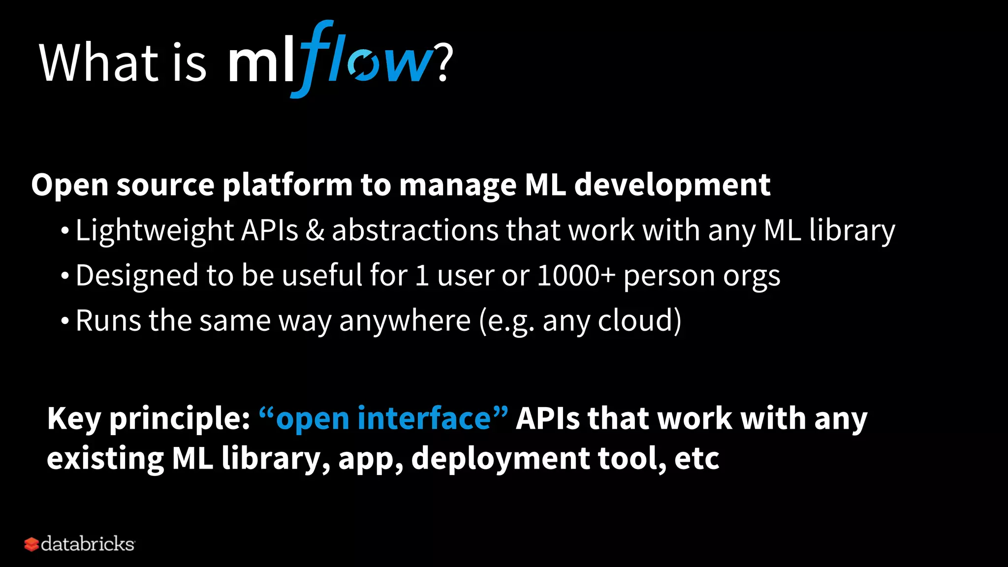 What is ?
Open source platform to manage ML development
• Lightweight APIs & abstractions that work with any ML library
• Designed to be useful for 1 user or 1000+ person orgs
• Runs the same way anywhere (e.g. any cloud)
Key principle: “open interface” APIs that work with any
existing ML library, app, deployment tool, etc
 