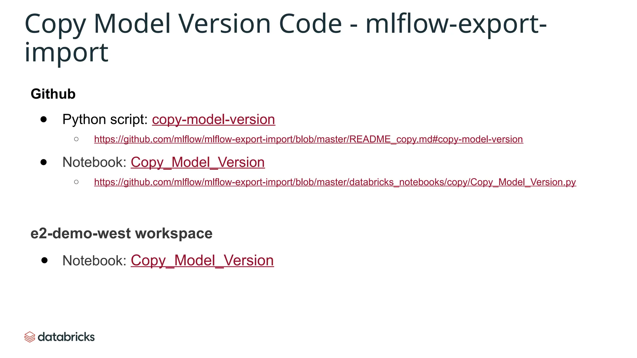 Github
● Python script: copy-model-version
○ https://github.com/mlflow/mlflow-export-import/blob/master/README_copy.md#copy-model-version
● Notebook: Copy_Model_Version
○ https://github.com/mlflow/mlflow-export-import/blob/master/databricks_notebooks/copy/Copy_Model_Version.py
e2-demo-west workspace
● Notebook: Copy_Model_Version
Copy Model Version Code - mlflow-export-
import
 