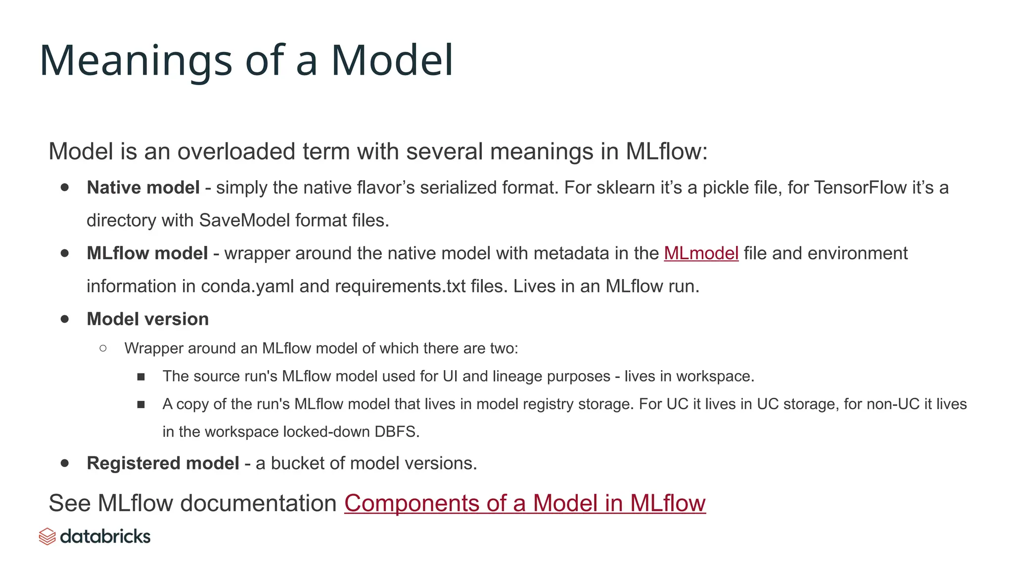 Model is an overloaded term with several meanings in MLflow:
● Native model - simply the native flavor’s serialized format. For sklearn it’s a pickle file, for TensorFlow it’s a
directory with SaveModel format files.
● MLflow model - wrapper around the native model with metadata in the MLmodel file and environment
information in conda.yaml and requirements.txt files. Lives in an MLflow run.
● Model version
○ Wrapper around an MLflow model of which there are two:
■ The source run's MLflow model used for UI and lineage purposes - lives in workspace.
■ A copy of the run's MLflow model that lives in model registry storage. For UC it lives in UC storage, for non-UC it lives
in the workspace locked-down DBFS.
● Registered model - a bucket of model versions.
See MLflow documentation Components of a Model in MLflow
Meanings of a Model
 