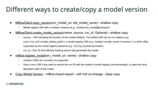 ● MlflowClient.copy_version(src_model_uri, dst_model_name) - shallow copy
○ Model registry URI with a models:/ scheme (e.g., models:/iris_model@champion
● MlflowClient.create_model_version(name, source, run_id: Optional) - shallow copy
○ source – URI indicating the location of the model artifacts. The artifact URI can be run relative (e.g.
runs:/<run_id>/<model_artifact_path>), a model registry URI (e.g. models:/<model_name>/<version>), or other URIs
supported by the model registry backend (e.g. “s3://my_bucket/my/model”).
○ run_id – Run ID from MLflow tracking server that generated the model
● mlflow.register_model(src_model_uri, name) - shallow copy
○ models:/ URIs are currently not supported
○ Use a runs:/ URI if you want to record the run ID with the model in model registry (recommended), or pass the local
filesystem path of the model
● Copy Model Version - mlflow-import-export - with full run lineage - deep copy
Different ways to create/copy a model version
 