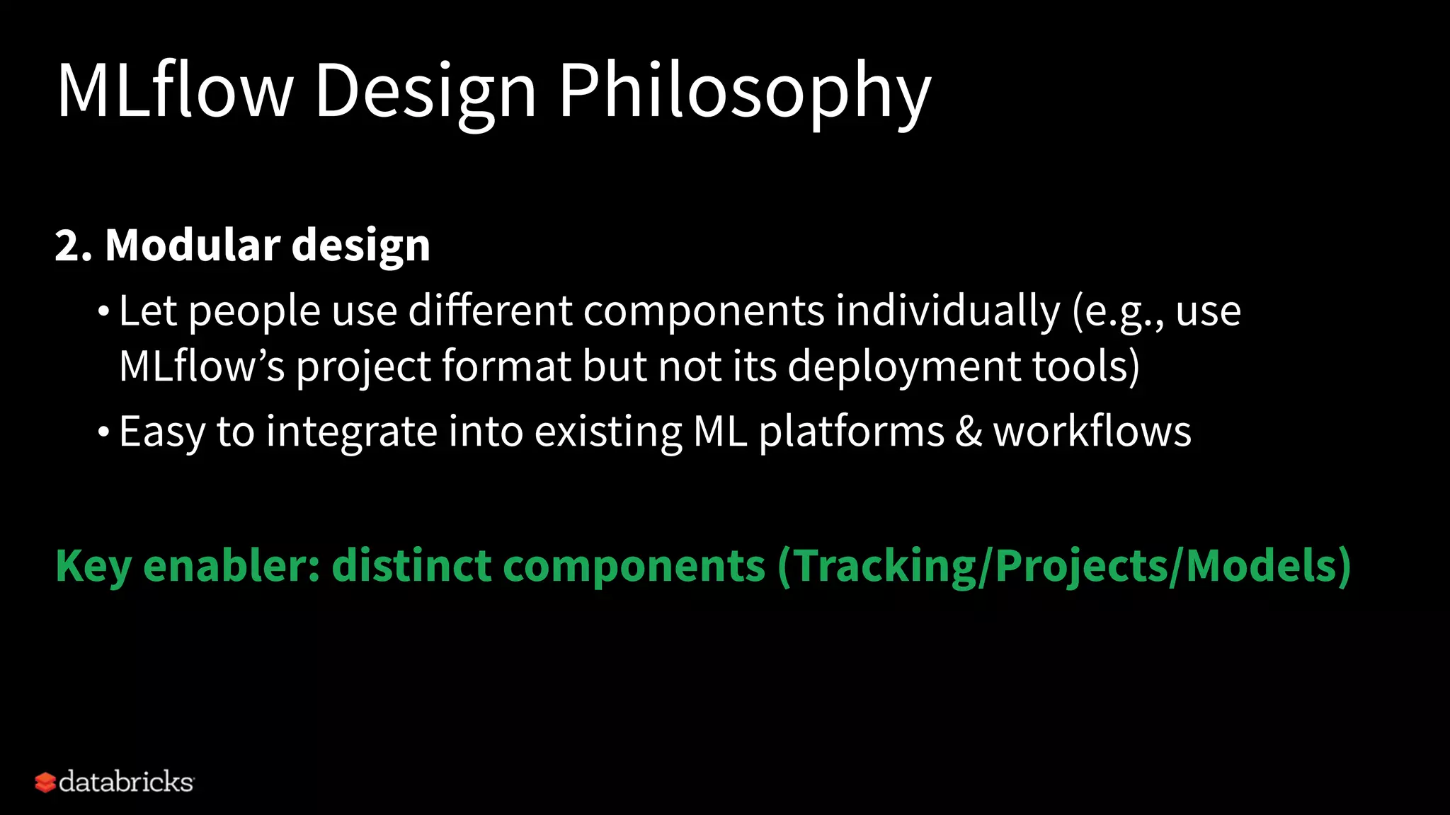 MLflow Design Philosophy
2. Modular design
• Let people use diﬀerent components individually (e.g., use
MLflow’s project format but not its deployment tools)
• Easy to integrate into existing ML platforms & workflows
Key enabler: distinct components (Tracking/Projects/Models)
 