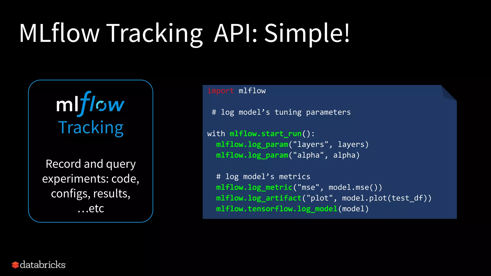 MLflow Tracking API: Simple!
18
Tracking
Record and query
experiments: code,
configs, results,
…etc
import mlflow
# log model’s tuning parameters
with mlflow.start_run():
mlflow.log_param("layers", layers)
mlflow.log_param("alpha", alpha)
# log model’s metrics
mlflow.log_metric("mse", model.mse())
mlflow.log_artifact("plot", model.plot(test_df))
mlflow.tensorflow.log_model(model)
 
