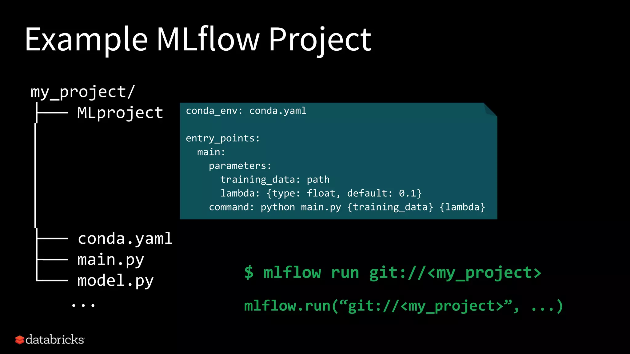 Example MLflow Project
my_project/
├── MLproject
│
│
│
│
│
├── conda.yaml
├── main.py
└── model.py
...
conda_env: conda.yaml
entry_points:
main:
parameters:
training_data: path
lambda: {type: float, default: 0.1}
command: python main.py {training_data} {lambda}
$ mlflow run git://<my_project>
mlflow.run(“git://<my_project>”, ...)
 