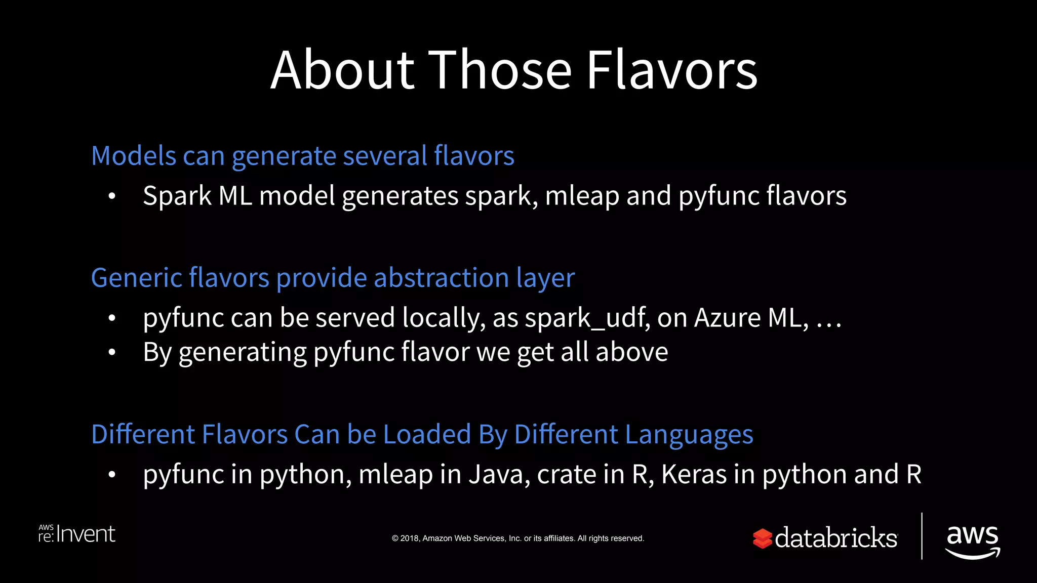 © 2018, Amazon Web Services, Inc. or its affiliates. All rights reserved.
About Those Flavors
Models can generate several flavors
• Spark ML model generates spark, mleap and pyfunc flavors
Generic flavors provide abstraction layer
• pyfunc can be served locally, as spark_udf, on Azure ML, …
• By generating pyfunc flavor we get all above
Diﬀerent Flavors Can be Loaded By Diﬀerent Languages
• pyfunc in python, mleap in Java, crate in R, Keras in python and R
 