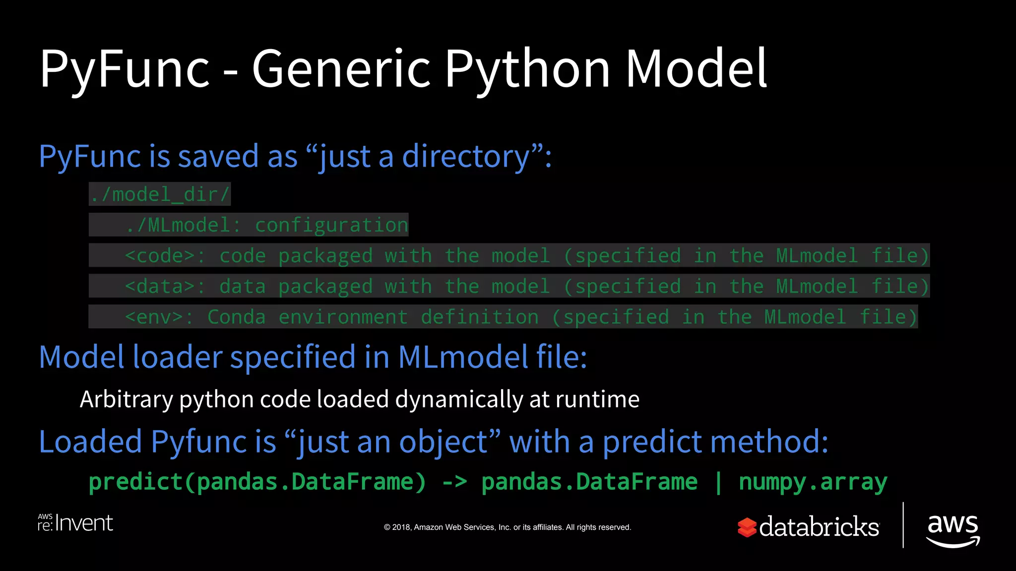 © 2018, Amazon Web Services, Inc. or its affiliates. All rights reserved.
PyFunc - Generic Python Model
PyFunc is saved as “just a directory”:
./model_dir/
./MLmodel: configuration
<code>: code packaged with the model (specified in the MLmodel file)
<data>: data packaged with the model (specified in the MLmodel file)
<env>: Conda environment definition (specified in the MLmodel file)
Model loader specified in MLmodel file:
Arbitrary python code loaded dynamically at runtime
Loaded Pyfunc is “just an object” with a predict method:
predict(pandas.DataFrame) -> pandas.DataFrame | numpy.array
 