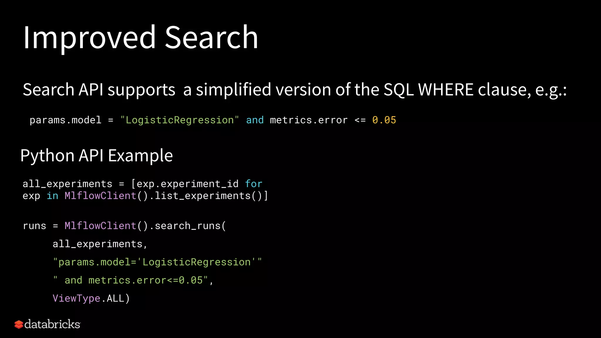 Improved Search
Search API supports a simplified version of the SQL WHERE clause, e.g.:
params.model = "LogisticRegression" and metrics.error <= 0.05
all_experiments = [exp.experiment_id for
exp in MlflowClient().list_experiments()]
runs = MlflowClient().search_runs(
all_experiments,
"params.model='LogisticRegression'"
" and metrics.error<=0.05",
ViewType.ALL)
Python API Example
 