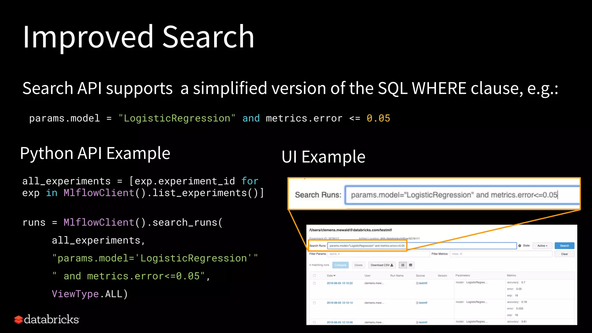 Improved Search
Search API supports a simplified version of the SQL WHERE clause, e.g.:
Python API Example UI Example
all_experiments = [exp.experiment_id for
exp in MlflowClient().list_experiments()]
runs = MlflowClient().search_runs(
all_experiments,
"params.model='LogisticRegression'"
" and metrics.error<=0.05",
ViewType.ALL)
params.model = "LogisticRegression" and metrics.error <= 0.05
 