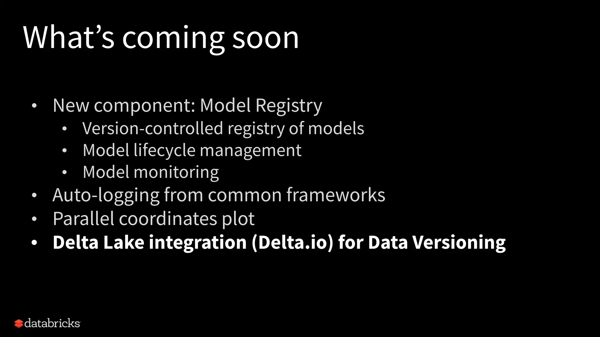 What’s coming soon
• New component: Model Registry
• Version-controlled registry of models
• Model lifecycle management
• Model monitoring
• Auto-logging from common frameworks
• Parallel coordinates plot
• Delta Lake integration (Delta.io) for Data Versioning
 