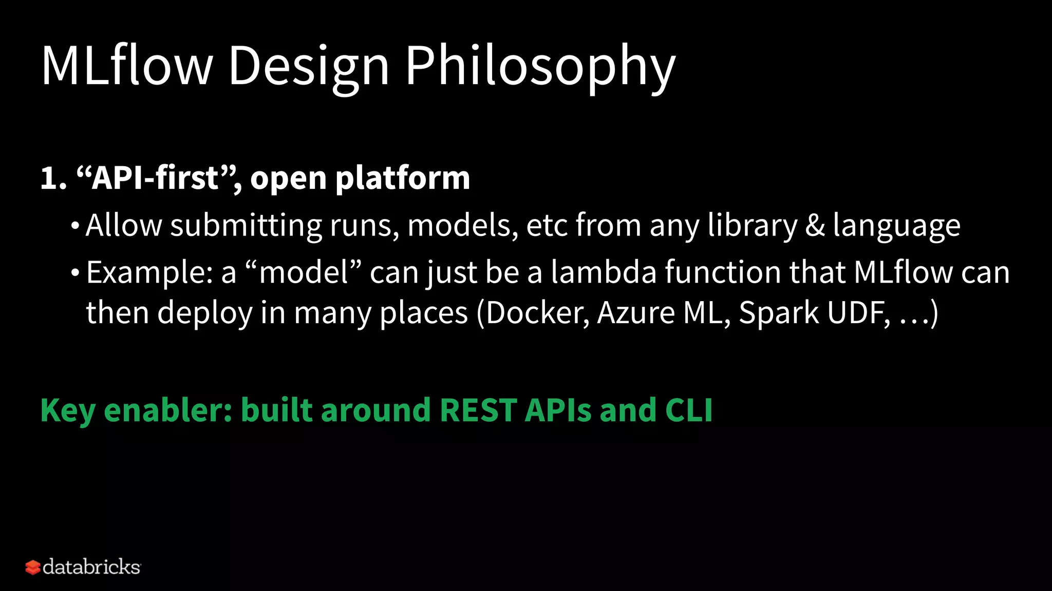 MLflow Design Philosophy
1. “API-first”, open platform
• Allow submitting runs, models, etc from any library & language
• Example: a “model” can just be a lambda function that MLflow can
then deploy in many places (Docker, Azure ML, Spark UDF, …)
Key enabler: built around REST APIs and CLI
 