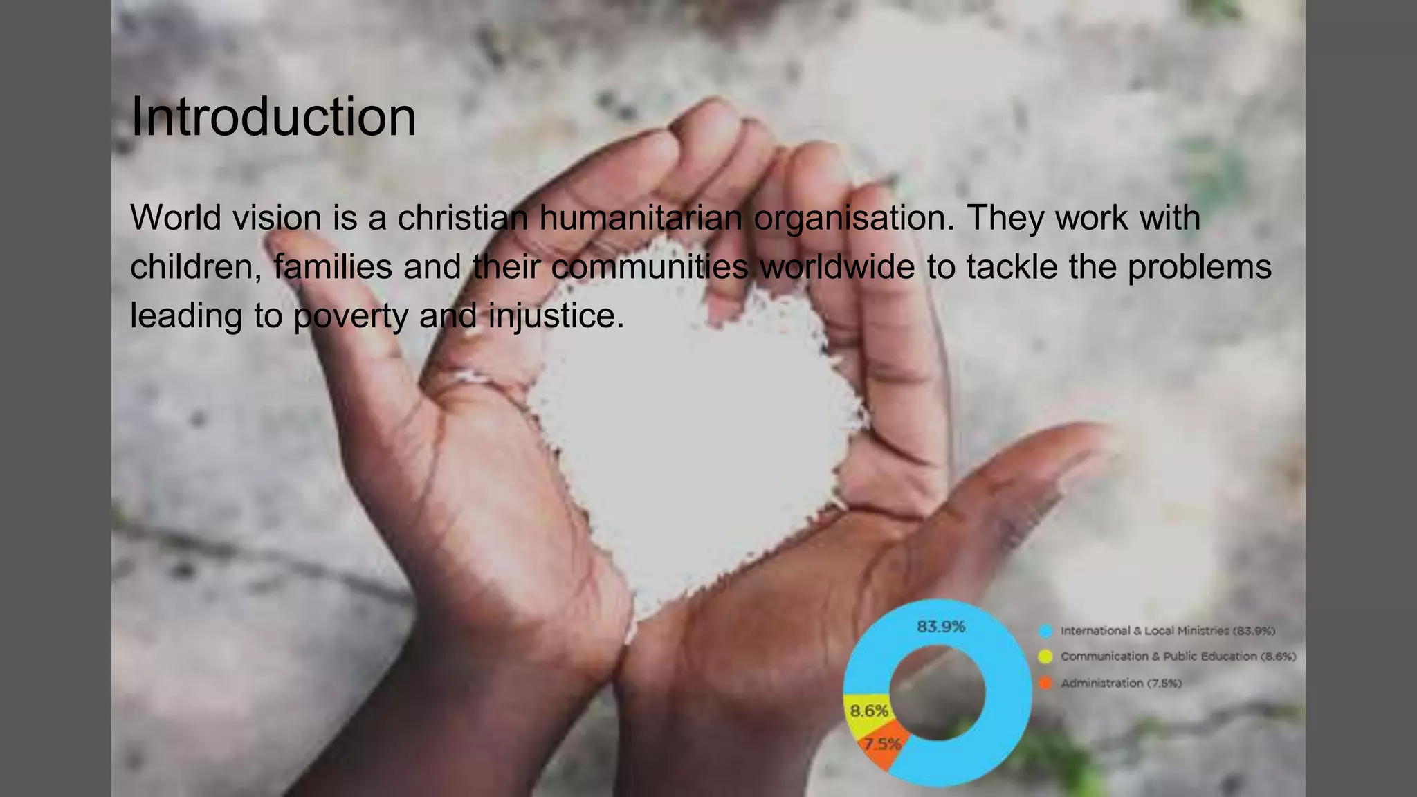 Introduction
World vision is a christian humanitarian organisation. They work with
children, families and their communities worldwide to tackle the problems
leading to poverty and injustice.
 