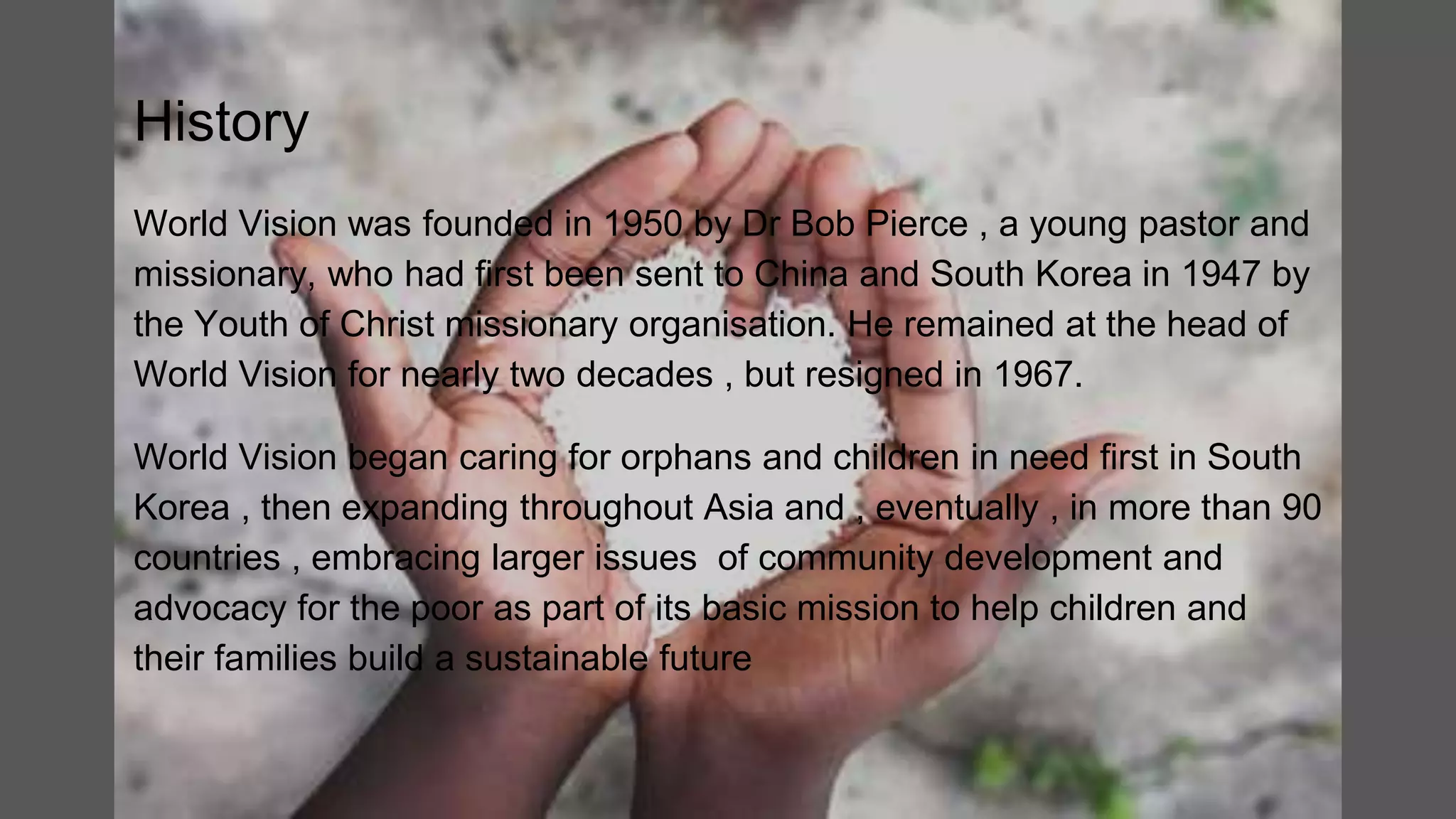 History
World Vision was founded in 1950 by Dr Bob Pierce , a young pastor and
missionary, who had first been sent to China and South Korea in 1947 by
the Youth of Christ missionary organisation. He remained at the head of
World Vision for nearly two decades , but resigned in 1967.
World Vision began caring for orphans and children in need first in South
Korea , then expanding throughout Asia and , eventually , in more than 90
countries , embracing larger issues of community development and
advocacy for the poor as part of its basic mission to help children and
their families build a sustainable future
 