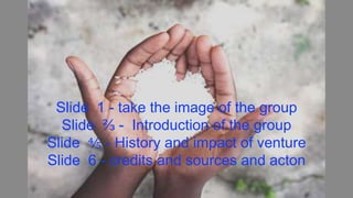 Slide 1 - take the image of the group
Slide ⅔ - Introduction of the group
Slide ⅘ - History and impact of venture
Slide 6 - credits and sources and acton
 