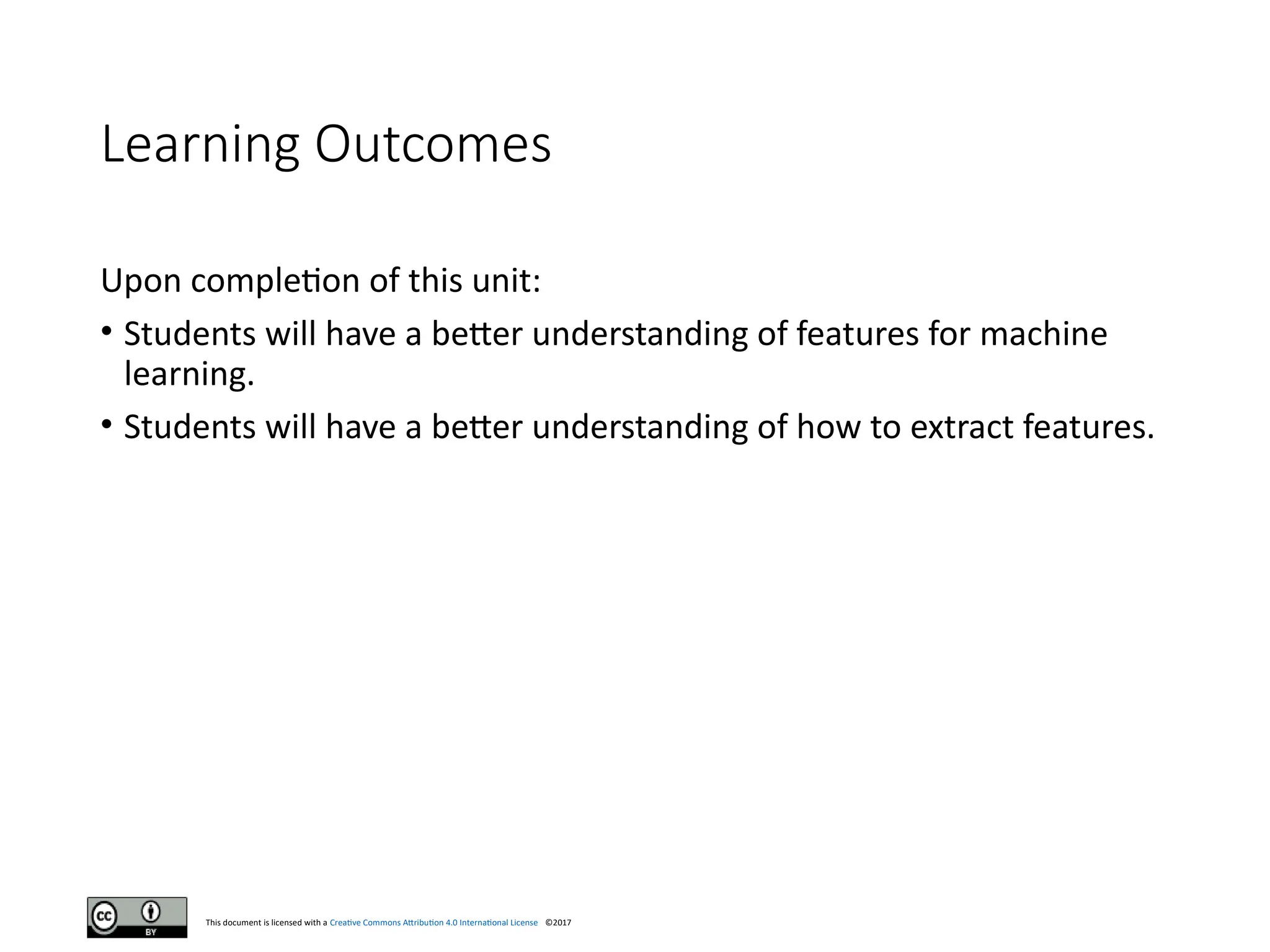 This document is licensed with a Creative Commons Attribution 4.0 International License ©2017
Learning Outcomes
Upon completion of this unit:
• Students will have a better understanding of features for machine
learning.
• Students will have a better understanding of how to extract features.
 