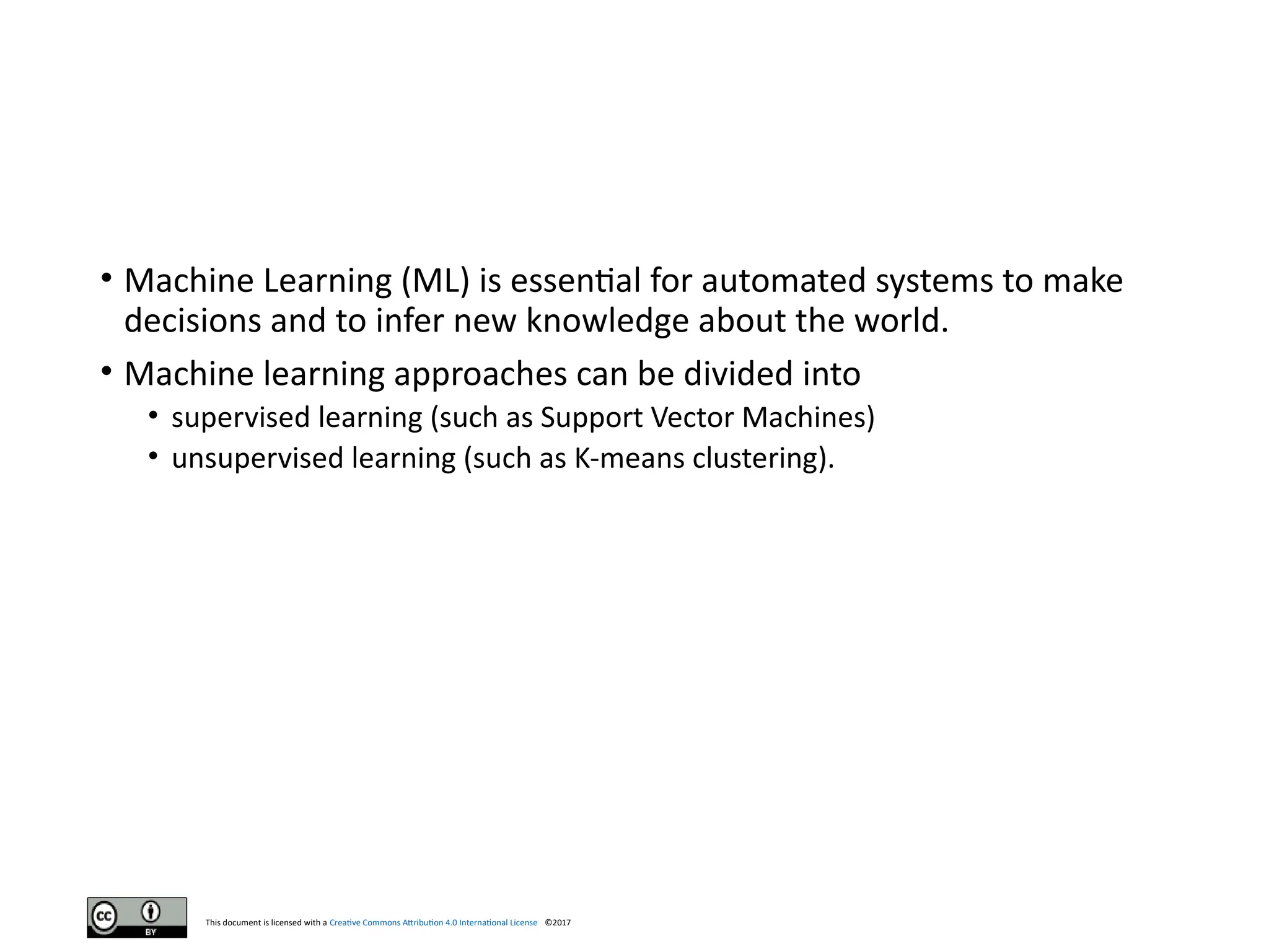 This document is licensed with a Creative Commons Attribution 4.0 International License ©2017
• Machine Learning (ML) is essential for automated systems to make
decisions and to infer new knowledge about the world.
• Machine learning approaches can be divided into
• supervised learning (such as Support Vector Machines)
• unsupervised learning (such as K-means clustering).
 
